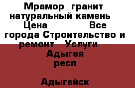 Мрамор, гранит, натуральный камень! › Цена ­ 10 000 - Все города Строительство и ремонт » Услуги   . Адыгея респ.,Адыгейск г.